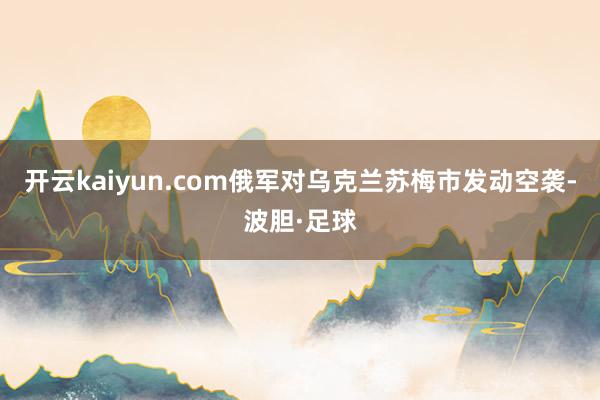 开云kaiyun.com俄军对乌克兰苏梅市发动空袭-波胆·足球