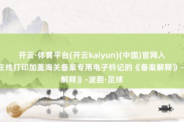 开云·体育平台(开云kaiyun)(中国)官网入口登录可在线打印加盖海关备案专用电子钤记的《备案解释》-波胆·足球