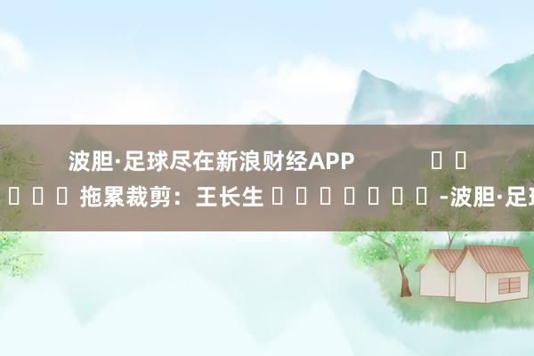 波胆·足球尽在新浪财经APP            						拖累裁剪：王长生 							-波胆·足球