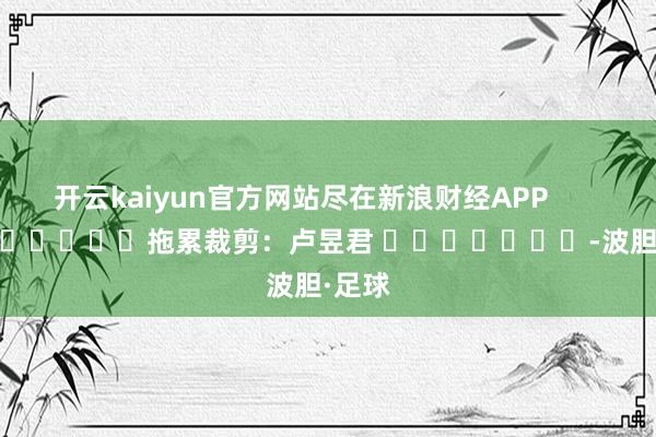 开云kaiyun官方网站尽在新浪财经APP            						拖累裁剪：卢昱君 							-波胆·足球
