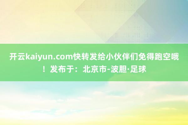 开云kaiyun.com快转发给小伙伴们免得跑空哦！发布于：北京市-波胆·足球