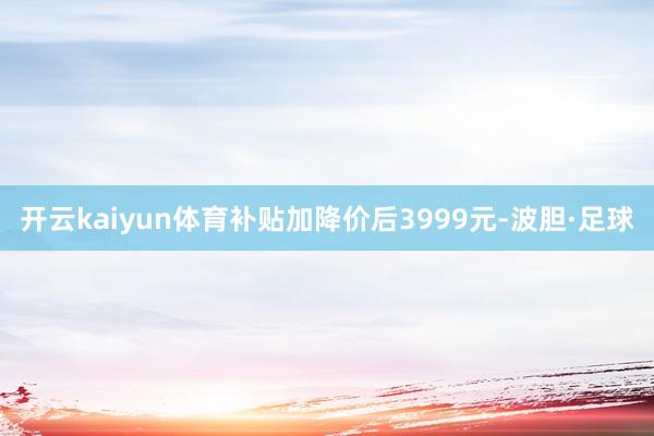 开云kaiyun体育补贴加降价后3999元-波胆·足球