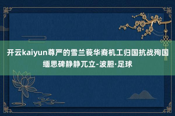 开云kaiyun尊严的雪兰莪华裔机工归国抗战殉国缅思碑静静兀立-波胆·足球