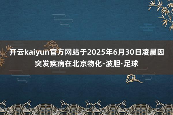 开云kaiyun官方网站于2025年6月30日凌晨因突发疾病在北京物化-波胆·足球