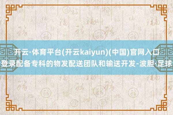 开云·体育平台(开云kaiyun)(中国)官网入口登录配备专科的物发配送团队和输送开发-波胆·足球