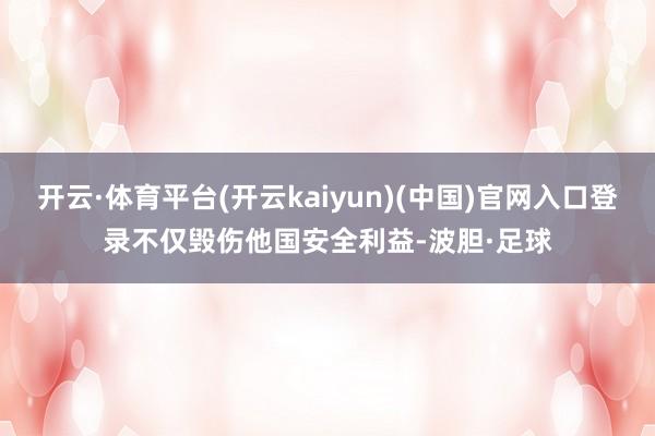 开云·体育平台(开云kaiyun)(中国)官网入口登录不仅毁伤他国安全利益-波胆·足球
