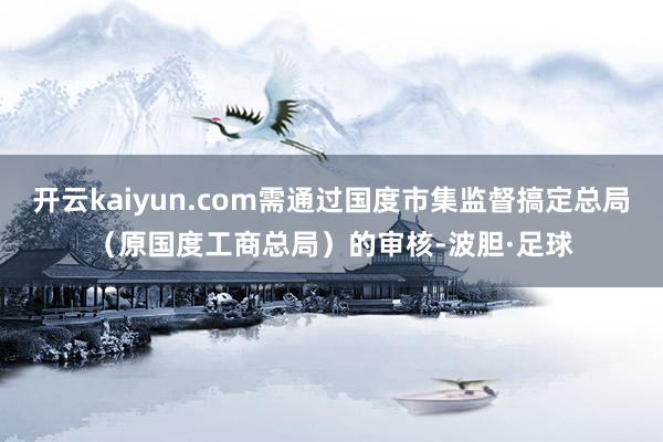 开云kaiyun.com需通过国度市集监督搞定总局（原国度工商总局）的审核-波胆·足球