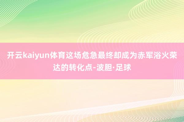 开云kaiyun体育这场危急最终却成为赤军浴火荣达的转化点-波胆·足球