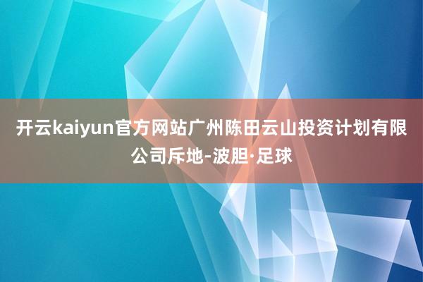 开云kaiyun官方网站广州陈田云山投资计划有限公司斥地-波胆·足球