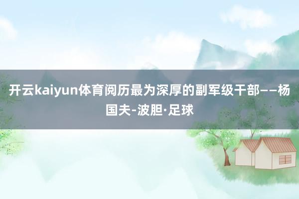 开云kaiyun体育阅历最为深厚的副军级干部——杨国夫-波胆·足球