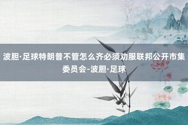 波胆·足球特朗普不管怎么齐必须劝服联邦公开市集委员会-波胆·足球