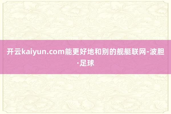 开云kaiyun.com能更好地和别的舰艇联网-波胆·足球