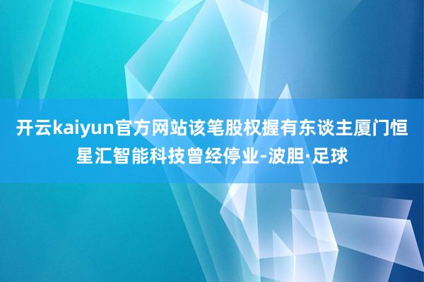 开云kaiyun官方网站该笔股权握有东谈主厦门恒星汇智能科技曾经停业-波胆·足球