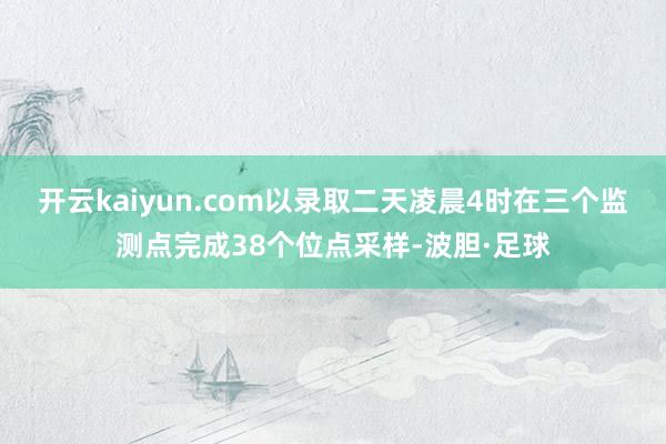 开云kaiyun.com以录取二天凌晨4时在三个监测点完成38个位点采样-波胆·足球