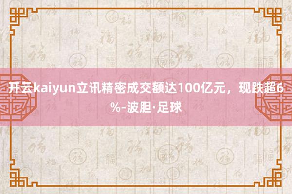 开云kaiyun立讯精密成交额达100亿元，现跌超6%-波胆·足球