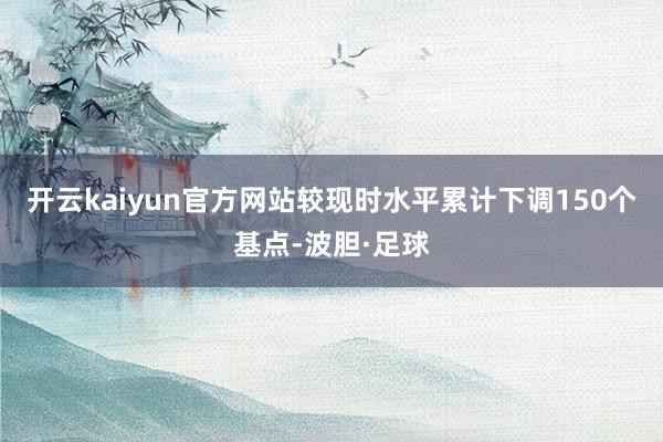 开云kaiyun官方网站较现时水平累计下调150个基点-波胆·足球