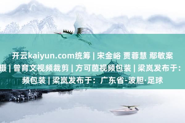 开云kaiyun.com统筹 | 宋金峪 贾蓉慧 鄢敏案牍 | 梁枫林视频拍摄 | 曾育文视频裁剪 | 方可茵视频包装 | 梁岚发布于：广东省-波胆·足球