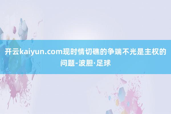 开云kaiyun.com现时情切礁的争端不光是主权的问题-波胆·足球