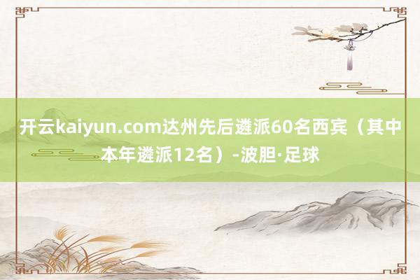 开云kaiyun.com达州先后遴派60名西宾(其中本年遴派12名)-波胆·足球