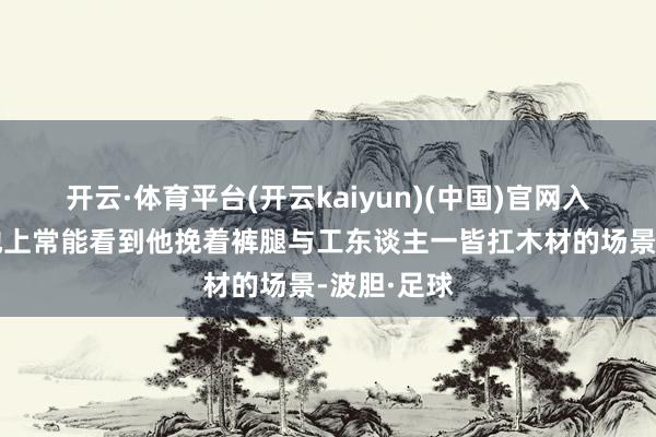 开云·体育平台(开云kaiyun)(中国)官网入口登录工地上常能看到他挽着裤腿与工东谈主一皆扛木材的场景-波胆·足球