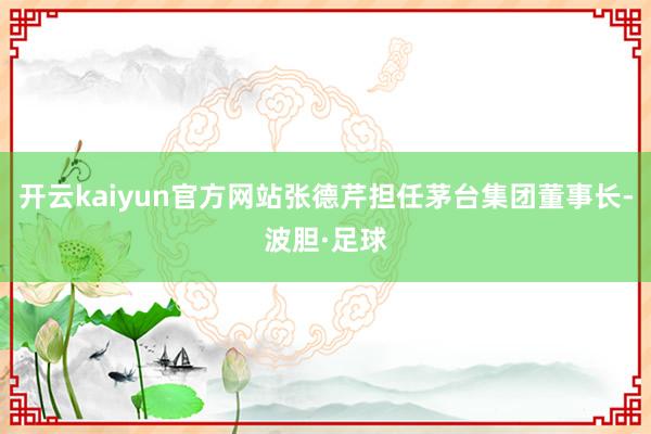 开云kaiyun官方网站张德芹担任茅台集团董事长-波胆·足球
