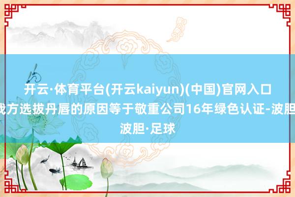 开云·体育平台(开云kaiyun)(中国)官网入口登录我方选拔丹唇的原因等于敬重公司16年绿色认证-波胆·足球