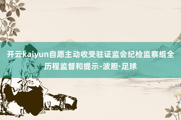 开云kaiyun自愿主动收受驻证监会纪检监察组全历程监督和提示-波胆·足球