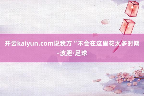 开云kaiyun.com说我方“不会在这里花太多时期-波胆·足球