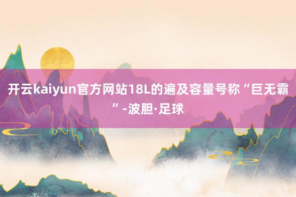 开云kaiyun官方网站18L的遍及容量号称“巨无霸”-波胆·足球