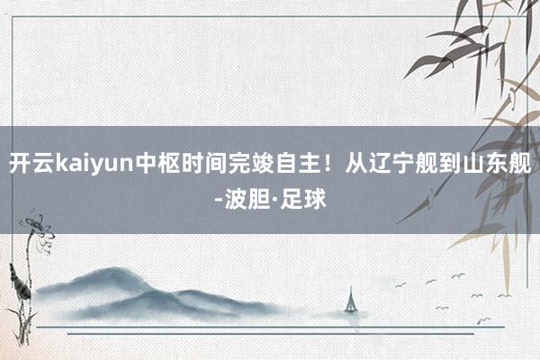 开云kaiyun中枢时间完竣自主！从辽宁舰到山东舰-波胆·足球
