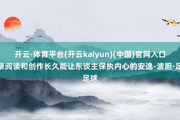 开云·体育平台(开云kaiyun)(中国)官网入口登录阅读和创作长久能让东谈主保执内心的安逸-波胆·足球