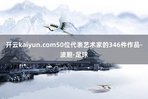 开云kaiyun.com50位代表艺术家的346件作品-波胆·足球