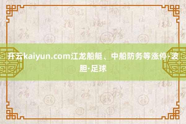 开云kaiyun.com江龙船艇、中船防务等涨停-波胆·足球