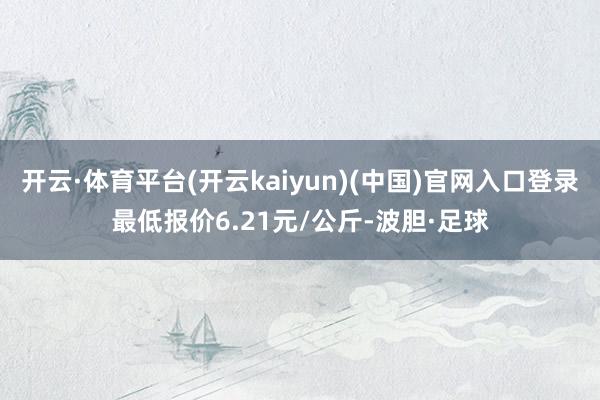 开云·体育平台(开云kaiyun)(中国)官网入口登录最低报价6.21元/公斤-波胆·足球