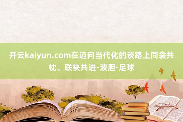 开云kaiyun.com在迈向当代化的谈路上同衾共枕、联袂共进-波胆·足球
