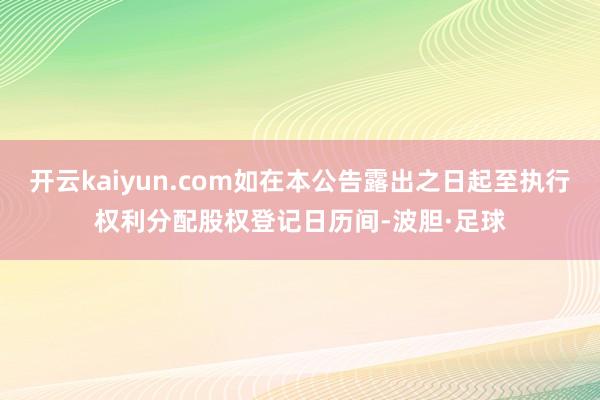 开云kaiyun.com如在本公告露出之日起至执行权利分配股权登记日历间-波胆·足球