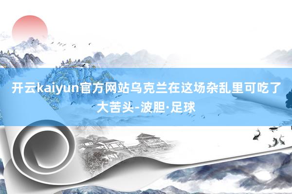 开云kaiyun官方网站乌克兰在这场杂乱里可吃了大苦头-波胆·足球