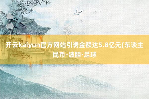 开云kaiyun官方网站引诱金额达5.8亿元(东谈主民币-波胆·足球