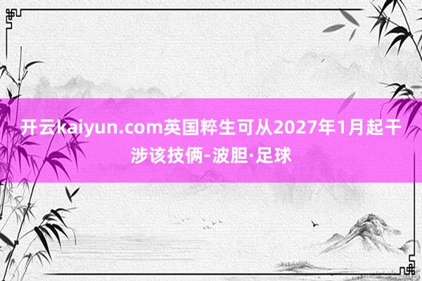 开云kaiyun.com英国粹生可从2027年1月起干涉该技俩-波胆·足球