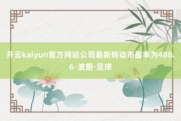 开云kaiyun官方网站公司最新转动市盈率为488.6-波胆·足球