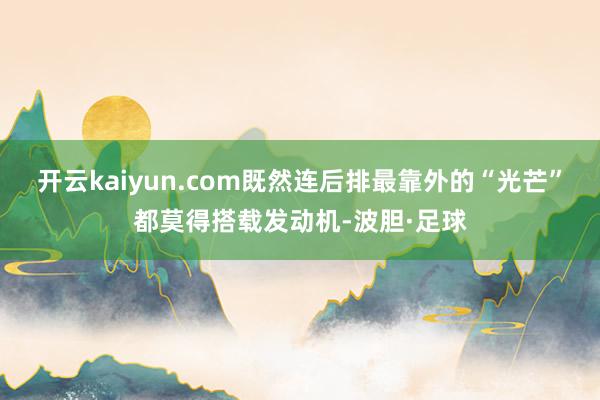 开云kaiyun.com既然连后排最靠外的“光芒”都莫得搭载发动机-波胆·足球