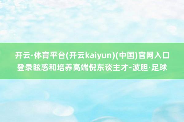 开云·体育平台(开云kaiyun)(中国)官网入口登录眩惑和培养高端倪东谈主才-波胆·足球