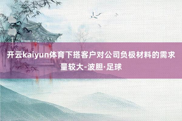 开云kaiyun体育下搭客户对公司负极材料的需求量较大-波胆·足球
