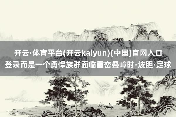 开云·体育平台(开云kaiyun)(中国)官网入口登录而是一个勇悍族群面临重峦叠嶂时-波胆·足球