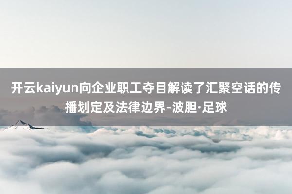 开云kaiyun向企业职工夺目解读了汇聚空话的传播划定及法律边界-波胆·足球