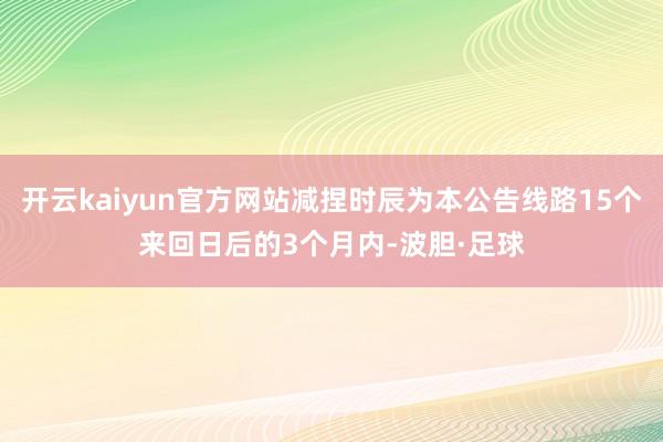 开云kaiyun官方网站减捏时辰为本公告线路15个来回日后的3个月内-波胆·足球