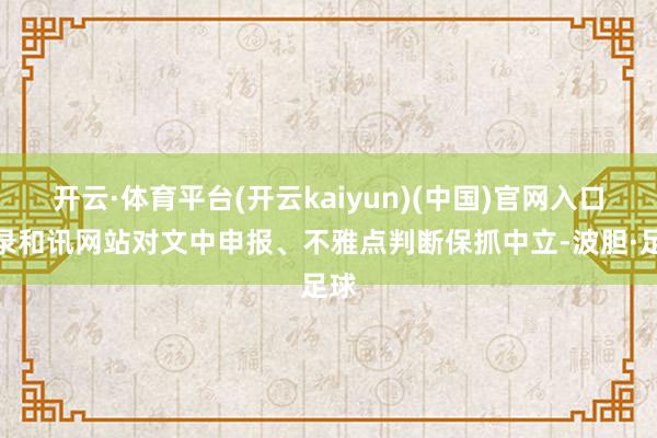 开云·体育平台(开云kaiyun)(中国)官网入口登录和讯网站对文中申报、不雅点判断保抓中立-波胆·足球