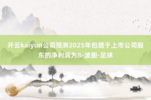 开云kaiyun公司预测2025年包摄于上市公司股东的净利润为8-波胆·足球