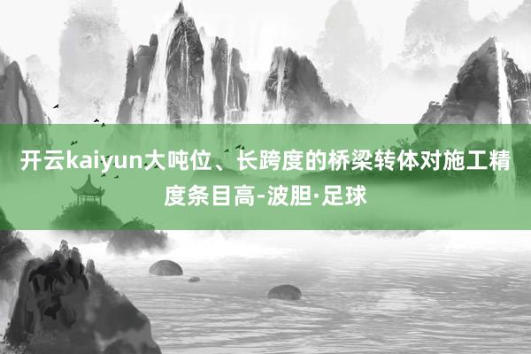开云kaiyun大吨位、长跨度的桥梁转体对施工精度条目高-波胆·足球