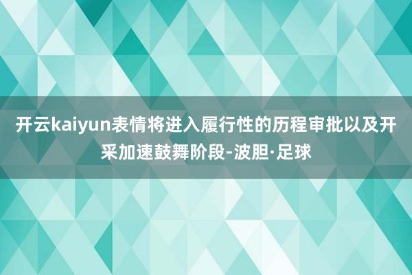 开云kaiyun表情将进入履行性的历程审批以及开采加速鼓舞阶段-波胆·足球